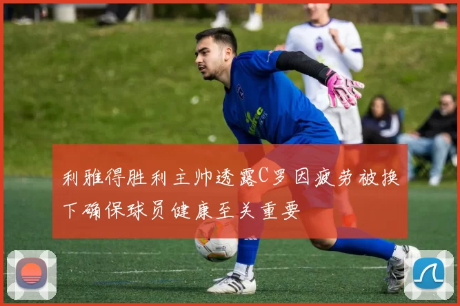 利雅得胜利主帅透露C罗因疲劳被换下确保球员健康至关重要