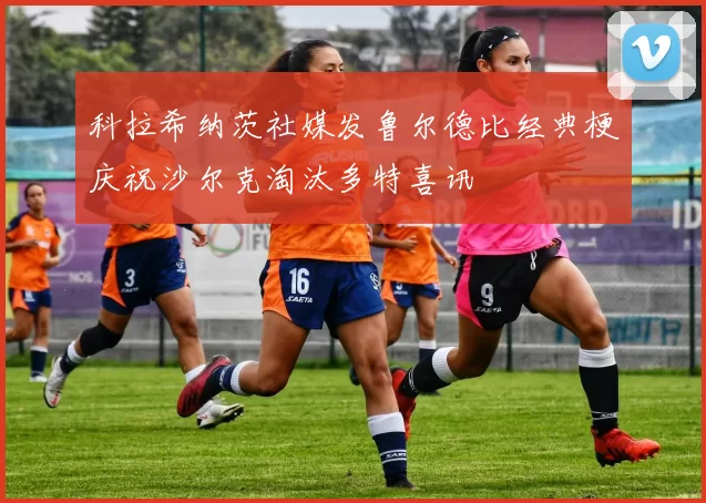 科拉希纳茨社媒发鲁尔德比经典梗庆祝沙尔克淘汰多特喜讯