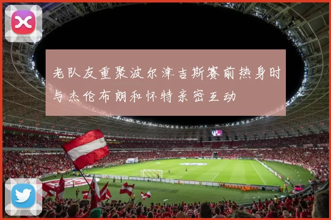 老队友重聚波尔津吉斯赛前热身时与杰伦布朗和怀特亲密互动