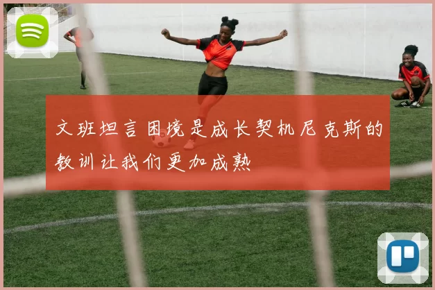 文班坦言困境是成长契机尼克斯的教训让我们更加成熟