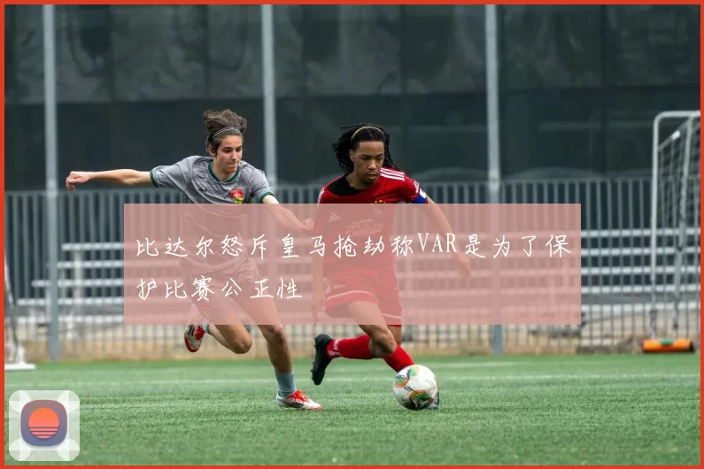 比达尔怒斥皇马抢劫称VAR是为了保护比赛公正性