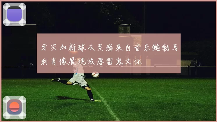 牙买加新球衣灵感来自音乐鲍勃马利肖像展现浓厚雷鬼文化