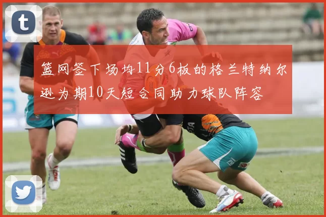 篮网签下场均11分6板的格兰特纳尔逊为期10天短合同助力球队阵容