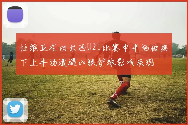 拉维亚在切尔西U21比赛中半场被换下上半场遭遇凶狠铲球影响表现