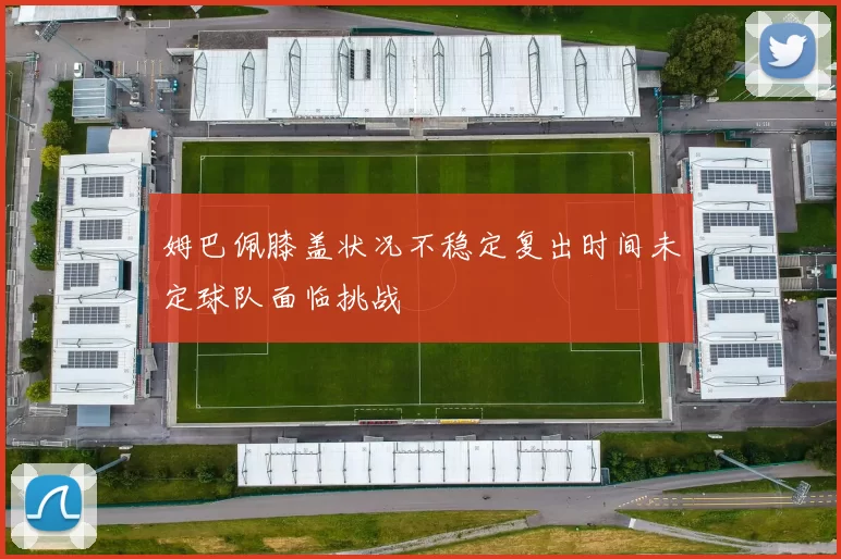 姆巴佩膝盖状况不稳定复出时间未定球队面临挑战