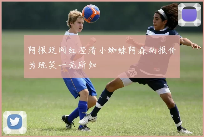 阿根廷网红澄清小蜘蛛阿森纳报价为玩笑一无所知