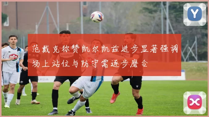 范戴克称赞凯尔凯兹进步显著强调场上站位与防守需逐步磨合