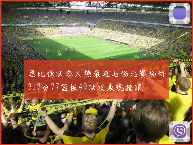 恩比德状态火热最近七场比赛场均317分77篮板49助攻表现抢眼
