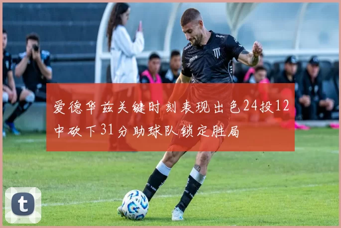 爱德华兹关键时刻表现出色24投12中砍下31分助球队锁定胜局
