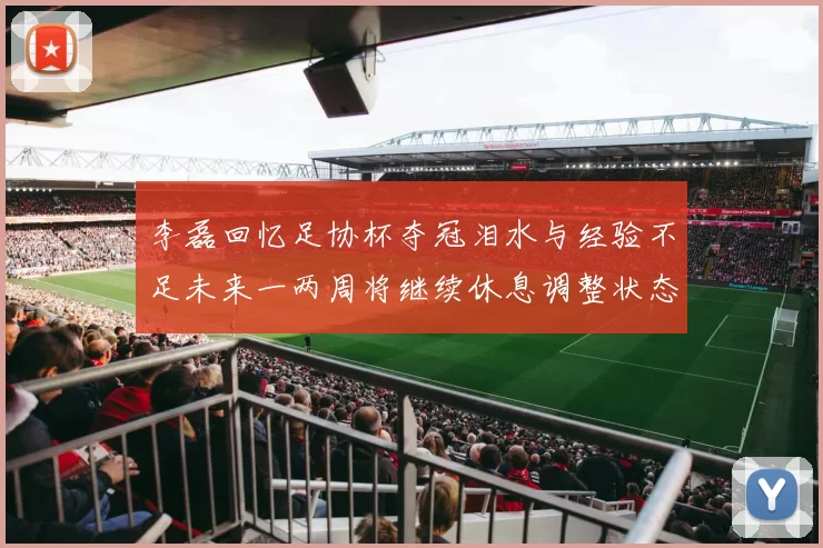 李磊回忆足协杯夺冠泪水与经验不足未来一两周将继续休息调整状态