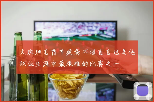 文班坦言首节疲惫不堪直言这是他职业生涯中最艰难的比赛之一