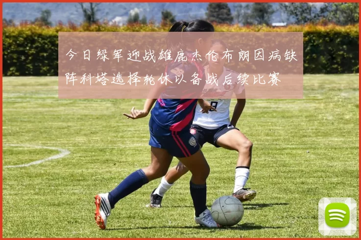 今日绿军迎战雄鹿杰伦布朗因病缺阵科塔选择轮休以备战后续比赛