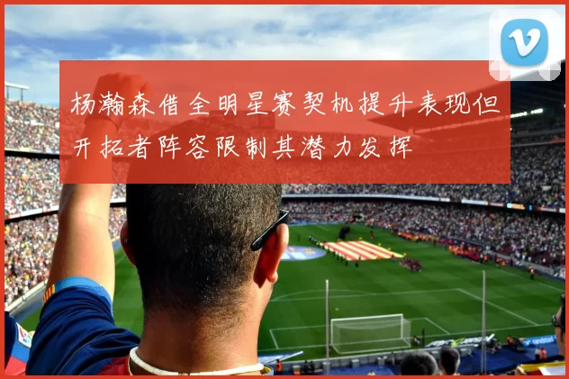 杨瀚森借全明星赛契机提升表现但开拓者阵容限制其潜力发挥