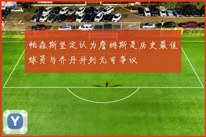 帕森斯坚定认为詹姆斯是历史最佳球员与乔丹并列无可争议