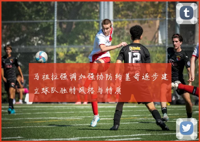 马祖拉强调加强协防约基奇逐步建立球队独特风格与特质
