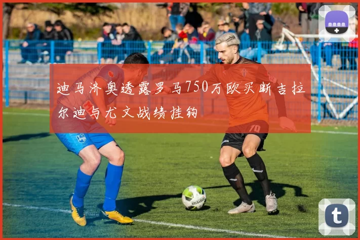 迪马济奥透露罗马750万欧买断吉拉尔迪与尤文战绩挂钩