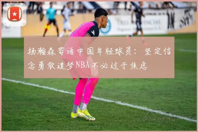 杨瀚森寄语中国年轻球员：坚定信念勇敢追梦NBA不必过于焦虑