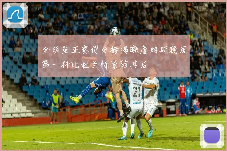 全明星正赛得分榜揭晓詹姆斯稳居第一科比杜兰特紧随其后