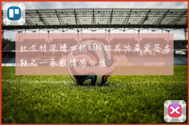 杜兰特深情回忆KD6称其为最爱签名鞋之一承载情感价值
