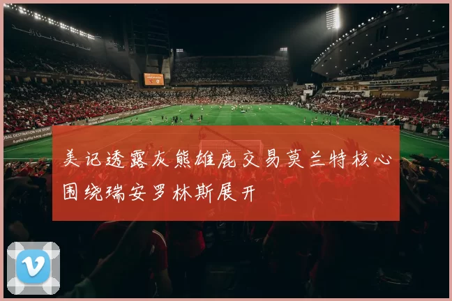 美记透露灰熊雄鹿交易莫兰特核心围绕瑞安罗林斯展开