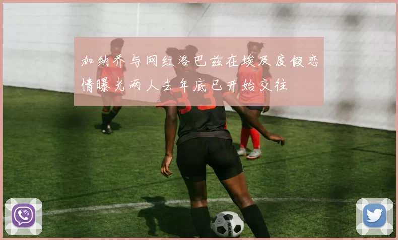 加纳乔与网红洛巴兹在埃及度假恋情曝光两人去年底已开始交往