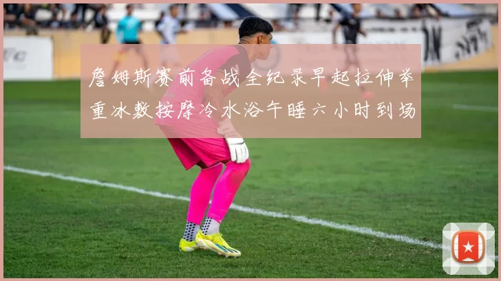 詹姆斯赛前备战全纪录早起拉伸举重冰敷按摩冷水浴午睡六小时到场准备