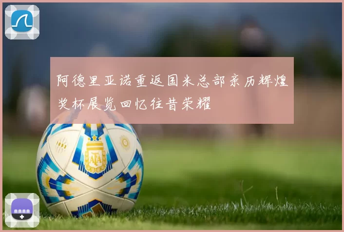 阿德里亚诺重返国米总部亲历辉煌奖杯展览回忆往昔荣耀